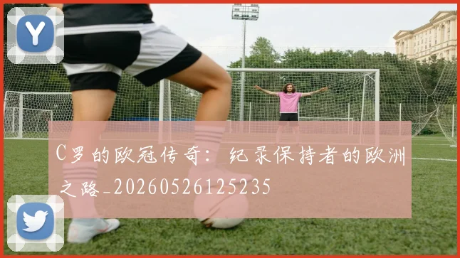 C罗的欧冠传奇：纪录保持者的欧洲之路_20260526125235